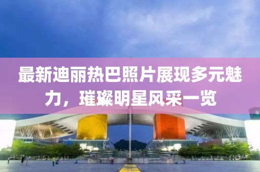 最新迪麗熱巴照片展現(xiàn)多元魅力，璀璨明星風(fēng)采一覽