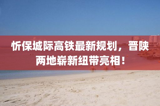 忻保城際高鐵最新規(guī)劃，晉陜兩地嶄新紐帶亮相！