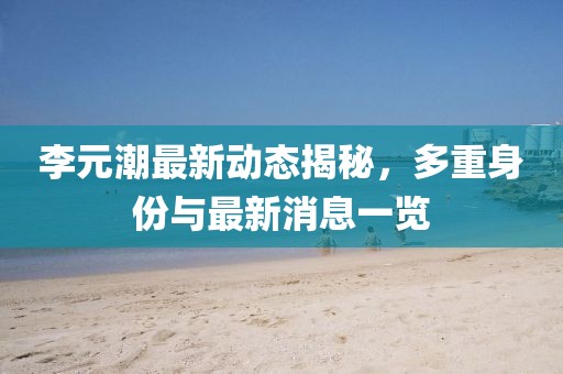 李元潮最新動態(tài)揭秘，多重身份與最新消息一覽