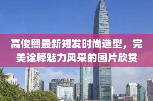 高俊熙最新短發(fā)時(shí)尚造型，完美詮釋魅力風(fēng)采的圖片欣賞