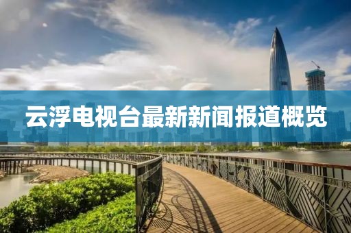 云浮電視臺最新新聞報道概覽
