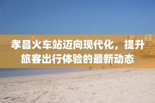 孝昌火車(chē)站邁向現(xiàn)代化，提升旅客出行體驗(yàn)的最新動(dòng)態(tài)