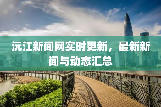 沅江新聞網(wǎng)實(shí)時(shí)更新，最新新聞與動(dòng)態(tài)匯總