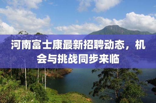 河南富士康最新招聘動態(tài)，機(jī)會與挑戰(zhàn)同步來臨