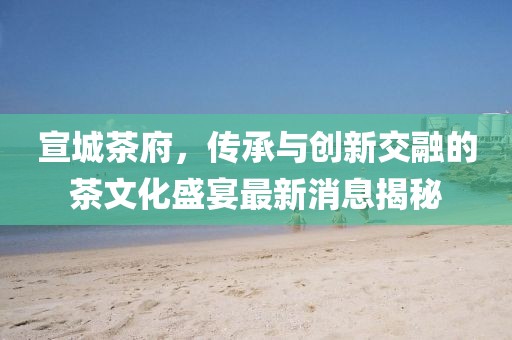 宣城茶府，傳承與創(chuàng)新交融的茶文化盛宴最新消息揭秘