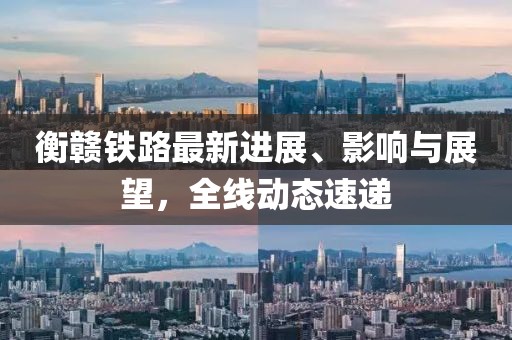 衡贛鐵路最新進(jìn)展、影響與展望，全線動(dòng)態(tài)速遞