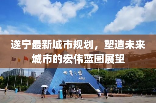 遂寧最新城市規(guī)劃，塑造未來(lái)城市的宏偉藍(lán)圖展望