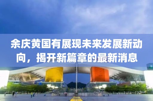 余慶黃國(guó)有展現(xiàn)未來發(fā)展新動(dòng)向，揭開新篇章的最新消息