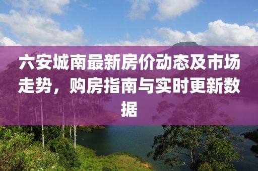 六安城南最新房?jī)r(jià)動(dòng)態(tài)及市場(chǎng)走勢(shì)，購(gòu)房指南與實(shí)時(shí)更新數(shù)據(jù)