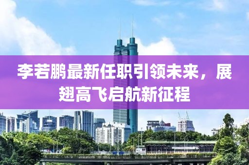 李若鵬最新任職引領(lǐng)未來，展翅高飛啟航新征程