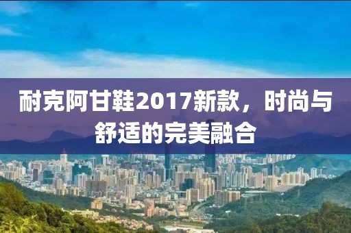 耐克阿甘鞋2017新款，時(shí)尚與舒適的完美融合
