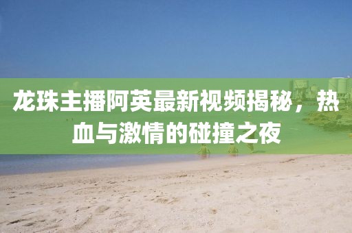 龍珠主播阿英最新視頻揭秘，熱血與激情的碰撞之夜