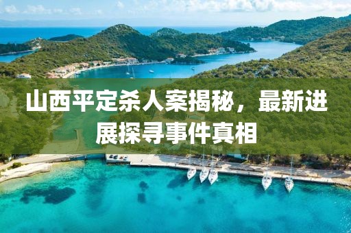 山西平定殺人案揭秘，最新進(jìn)展探尋事件真相