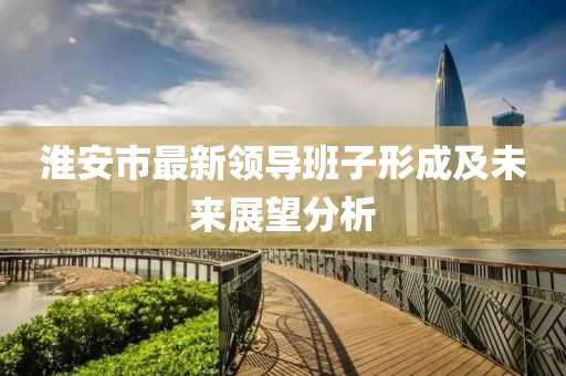 淮安市最新領(lǐng)導班子形成及未來展望分析