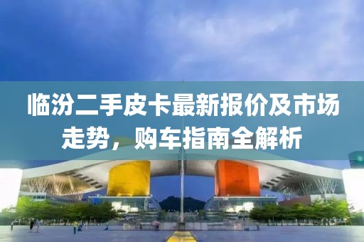 臨汾二手皮卡最新報價及市場走勢，購車指南全解析