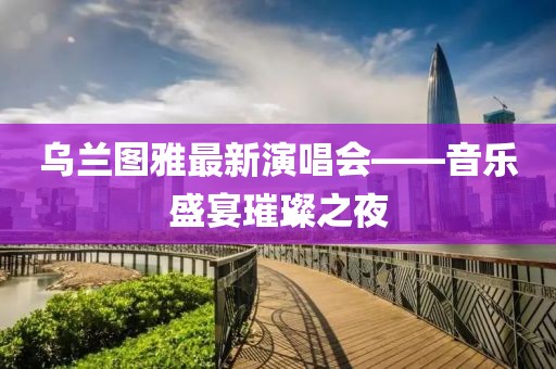 烏蘭圖雅最新演唱會(huì)——音樂(lè)盛宴璀璨之夜