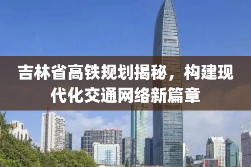 吉林省高鐵規(guī)劃揭秘，構(gòu)建現(xiàn)代化交通網(wǎng)絡(luò)新篇章