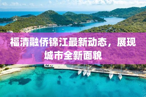 福清融僑錦江最新動(dòng)態(tài)，展現(xiàn)城市全新面貌