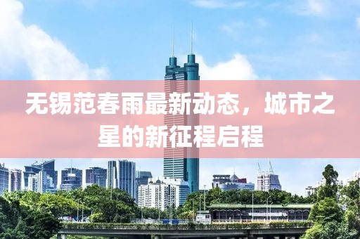 無(wú)錫范春雨最新動(dòng)態(tài)，城市之星的新征程啟程
