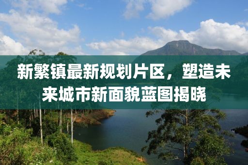 新繁鎮(zhèn)最新規(guī)劃片區(qū)，塑造未來城市新面貌藍(lán)圖揭曉