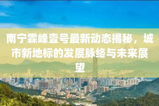南寧霖峰壹號最新動態(tài)揭秘，城市新地標(biāo)的發(fā)展脈絡(luò)與未來展望