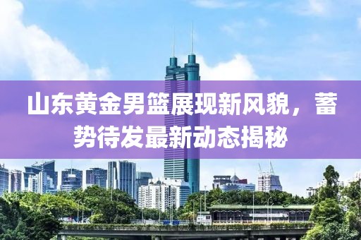 山東黃金男籃展現(xiàn)新風(fēng)貌，蓄勢(shì)待發(fā)最新動(dòng)態(tài)揭秘