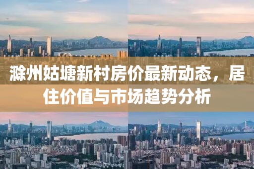 滁州姑塘新村房?jī)r(jià)最新動(dòng)態(tài)，居住價(jià)值與市場(chǎng)趨勢(shì)分析
