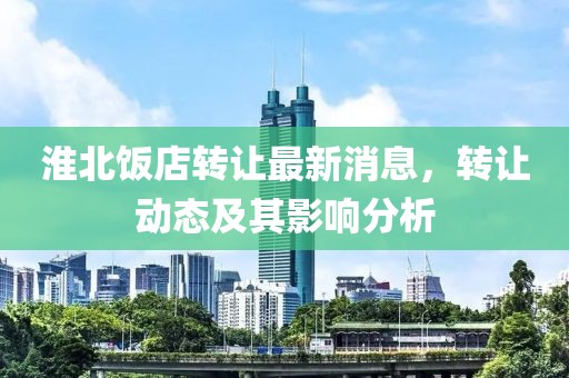 淮北飯店轉(zhuǎn)讓最新消息，轉(zhuǎn)讓動(dòng)態(tài)及其影響分析