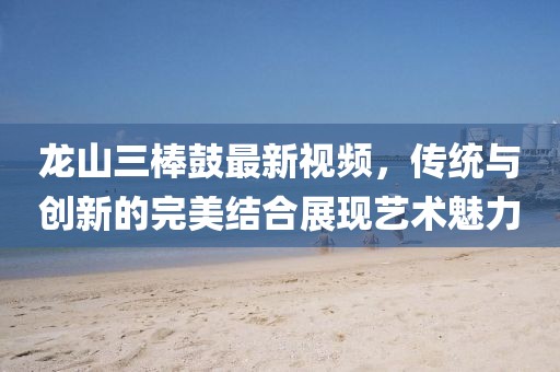 龍山三棒鼓最新視頻，傳統(tǒng)與創(chuàng)新的完美結(jié)合展現(xiàn)藝術(shù)魅力