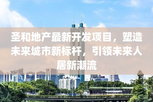圣和地產(chǎn)最新開發(fā)項(xiàng)目，塑造未來城市新標(biāo)桿，引領(lǐng)未來人居新潮流