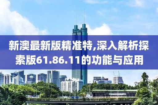 新澳最新版精準(zhǔn)特,深入解析探索版61.86.11的功能與應(yīng)用
