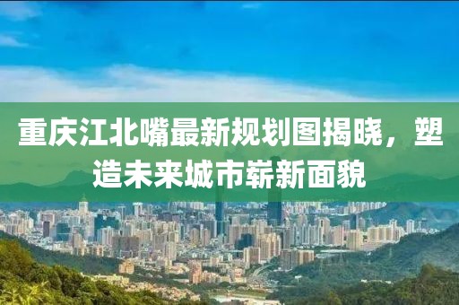 重慶江北嘴最新規(guī)劃圖揭曉，塑造未來城市嶄新面貌