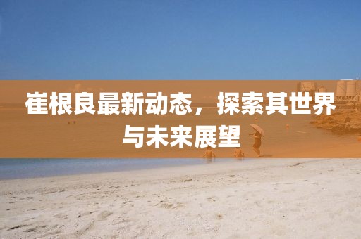 崔根良最新動(dòng)態(tài)，探索其世界與未來(lái)展望