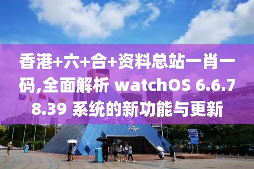 香港+六+合+資料總站一肖一碼,全面解析 watchOS 6.6.78.39 系統(tǒng)的新功能與更新