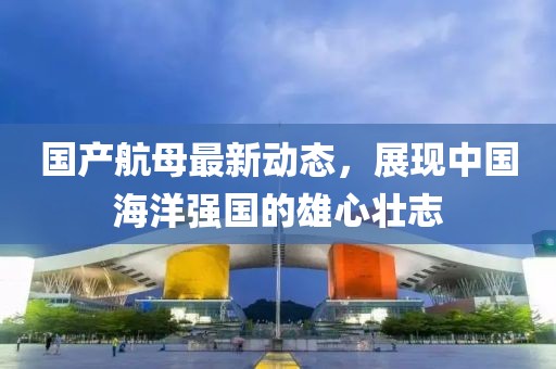 國產(chǎn)航母最新動態(tài)，展現(xiàn)中國海洋強國的雄心壯志