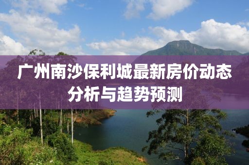 廣州南沙保利城最新房價(jià)動(dòng)態(tài)分析與趨勢預(yù)測