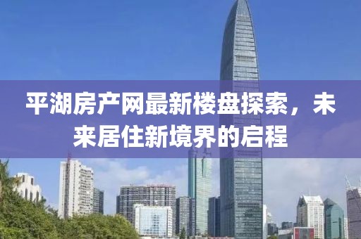 平湖房產(chǎn)網(wǎng)最新樓盤探索，未來居住新境界的啟程