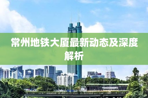 常州地鐵大廈最新動(dòng)態(tài)及深度解析