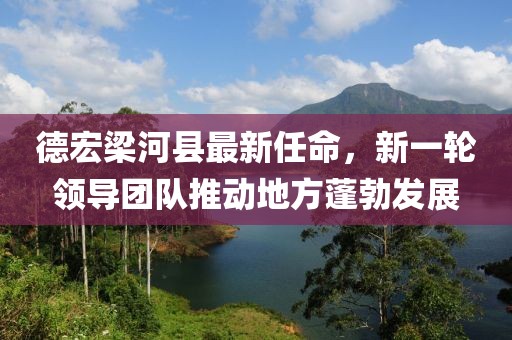 德宏梁河縣最新任命，新一輪領(lǐng)導(dǎo)團(tuán)隊(duì)推動(dòng)地方蓬勃發(fā)展