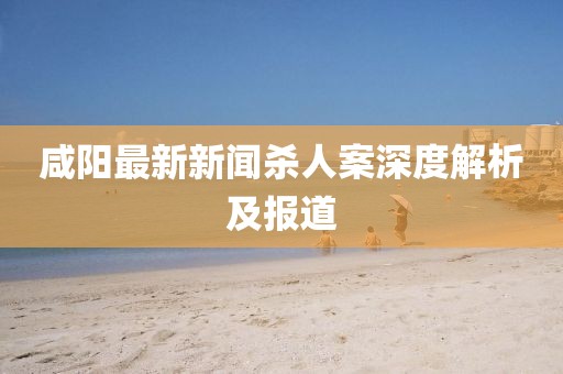 咸陽(yáng)最新新聞殺人案深度解析及報(bào)道