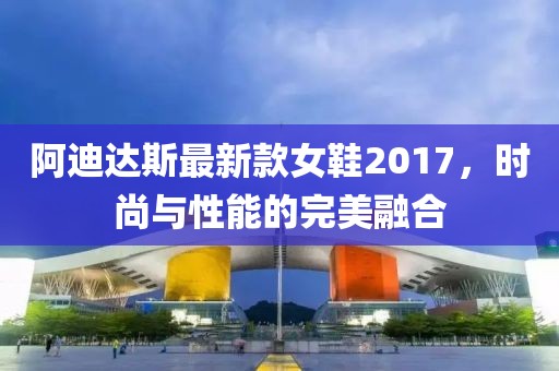 阿迪達斯最新款女鞋2017，時尚與性能的完美融合