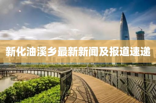 新化油溪鄉(xiāng)最新新聞及報(bào)道速遞
