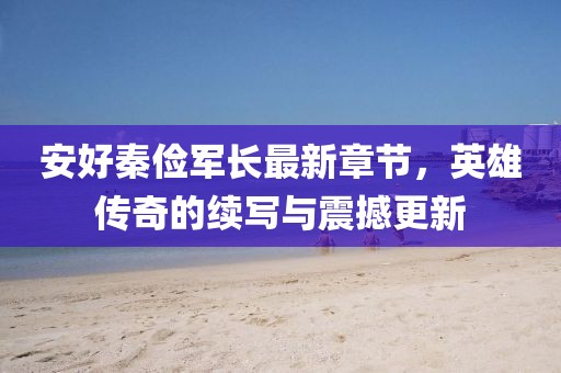 安好秦儉軍長最新章節(jié)，英雄傳奇的續(xù)寫與震撼更新
