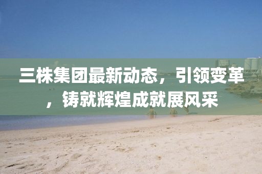 三株集團最新動態(tài)，引領(lǐng)變革，鑄就輝煌成就展風采