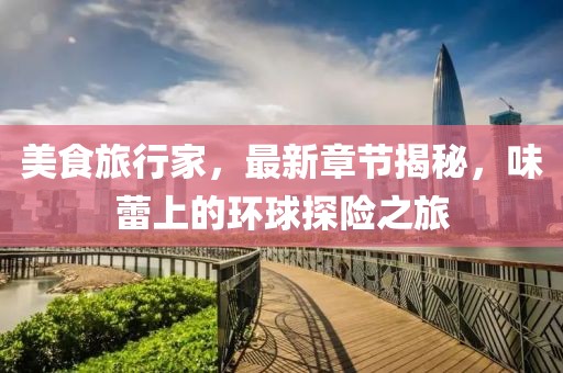 美食旅行家，最新章節(jié)揭秘，味蕾上的環(huán)球探險(xiǎn)之旅