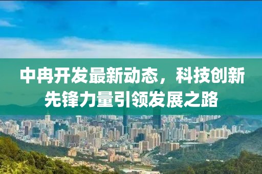 中冉開發(fā)最新動態(tài)，科技創(chuàng)新先鋒力量引領發(fā)展之路