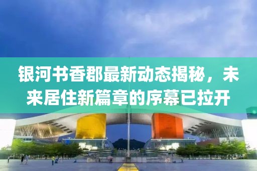 銀河書香郡最新動(dòng)態(tài)揭秘，未來居住新篇章的序幕已拉開