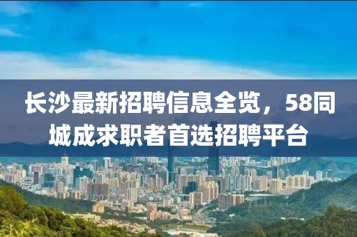 長沙最新招聘信息全覽，58同城成求職者首選招聘平臺