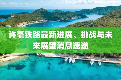 許毫鐵路最新進(jìn)展、挑戰(zhàn)與未來展望消息速遞