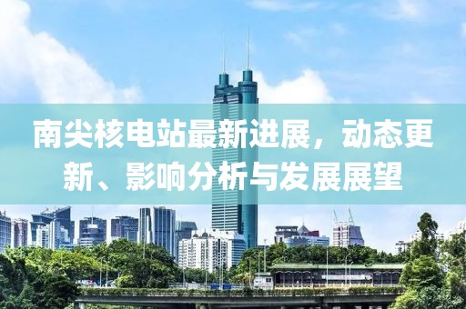 南尖核電站最新進展，動態(tài)更新、影響分析與發(fā)展展望